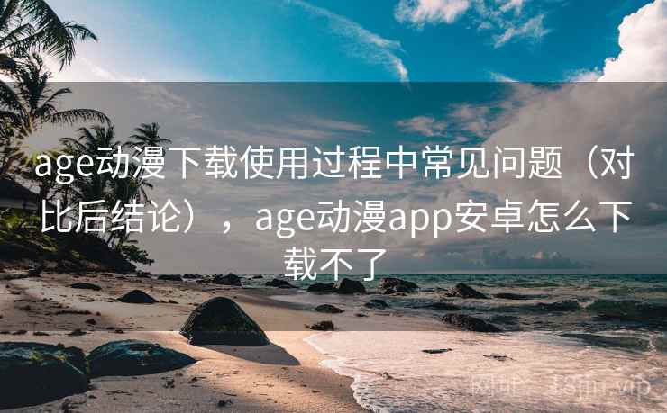 age动漫下载使用过程中常见问题（对比后结论），age动漫app安卓怎么下载不了