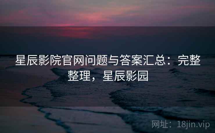 星辰影院官网问题与答案汇总：完整整理，星辰影园