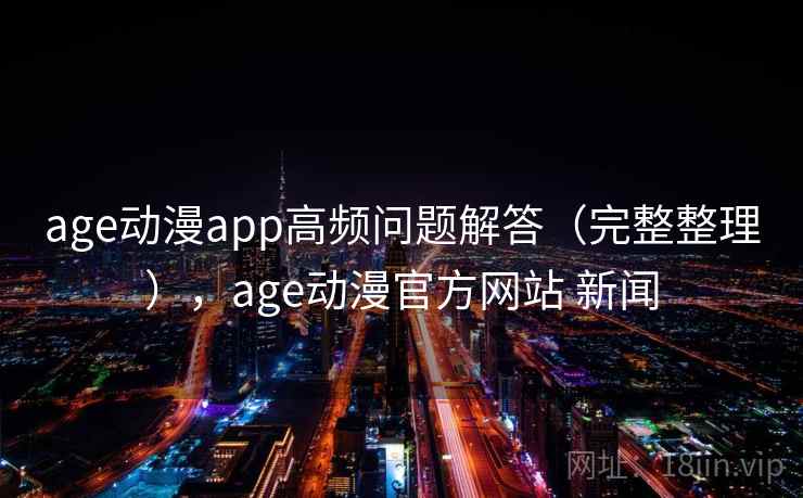 age动漫app高频问题解答（完整整理），age动漫官方网站 新闻