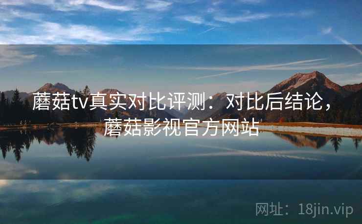 蘑菇tv真实对比评测：对比后结论，蘑菇影视官方网站