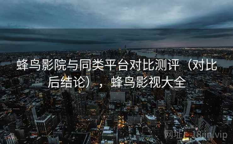 蜂鸟影院与同类平台对比测评（对比后结论），蜂鸟影视大全