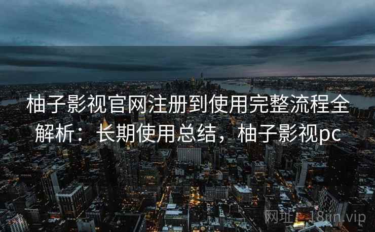 柚子影视官网注册到使用完整流程全解析：长期使用总结，柚子影视pc