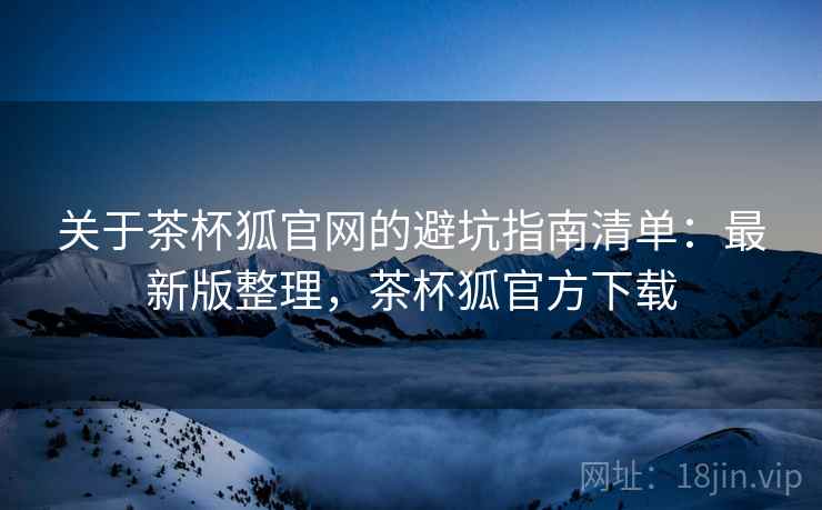 关于茶杯狐官网的避坑指南清单：最新版整理，茶杯狐官方下载