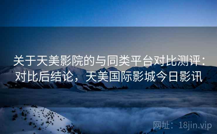 关于天美影院的与同类平台对比测评：对比后结论，天美国际影城今日影讯