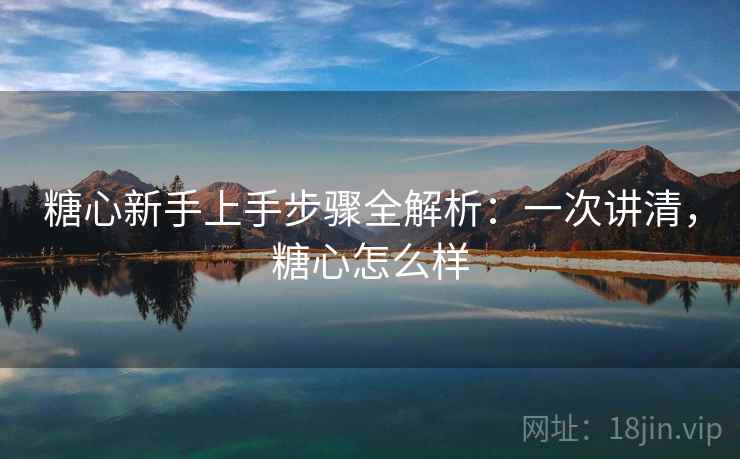 糖心新手上手步骤全解析：一次讲清，糖心怎么样