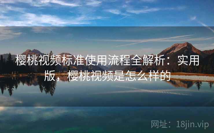 樱桃视频标准使用流程全解析：实用版，樱桃视频是怎么样的
