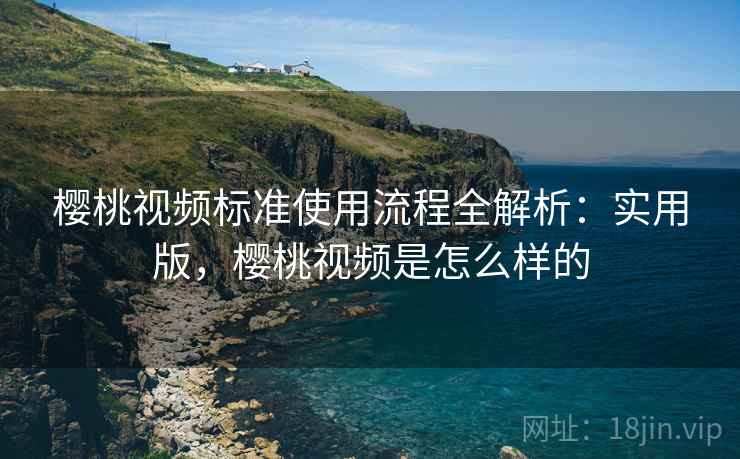 樱桃视频标准使用流程全解析：实用版，樱桃视频是怎么样的