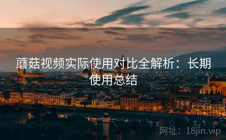蘑菇视频实际使用对比全解析：长期使用总结