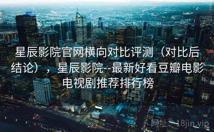 星辰影院官网横向对比评测（对比后结论），星辰影院--最新好看豆瓣电影电视剧推荐排行榜