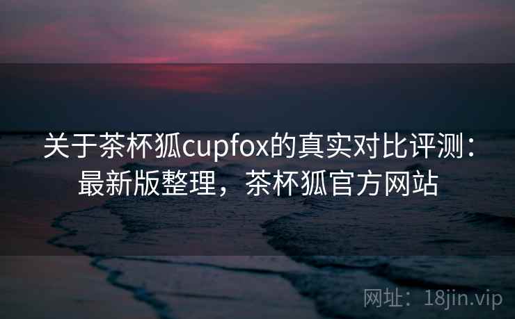 关于茶杯狐cupfox的真实对比评测：最新版整理，茶杯狐官方网站