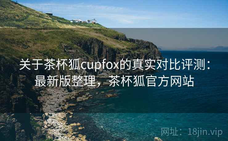 关于茶杯狐cupfox的真实对比评测：最新版整理，茶杯狐官方网站