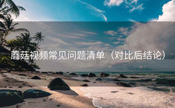 蘑菇视频常见问题清单（对比后结论）
