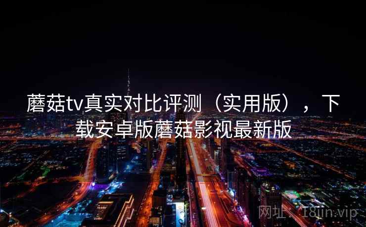 蘑菇tv真实对比评测（实用版），下载安卓版蘑菇影视最新版