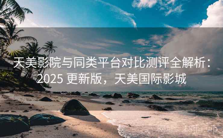 天美影院与同类平台对比测评全解析：2025 更新版，天美国际影城