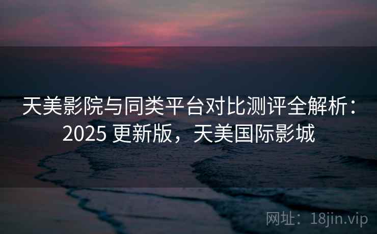 天美影院与同类平台对比测评全解析：2025 更新版，天美国际影城