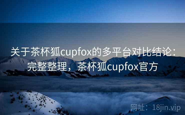 关于茶杯狐cupfox的多平台对比结论：完整整理，茶杯狐cupfox官方