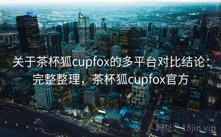 关于茶杯狐cupfox的多平台对比结论：完整整理，茶杯狐cupfox官方