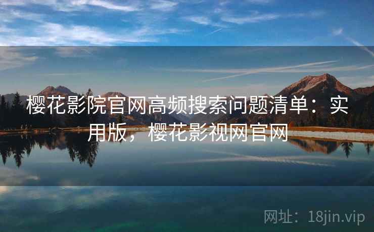 樱花影院官网高频搜索问题清单：实用版，樱花影视网官网