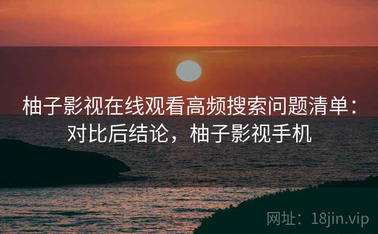 柚子影视在线观看高频搜索问题清单：对比后结论，柚子影视手机