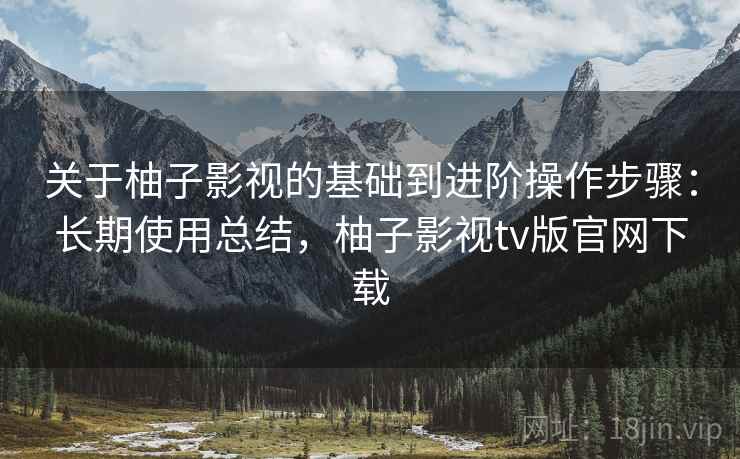 关于柚子影视的基础到进阶操作步骤：长期使用总结，柚子影视tv版官网下载