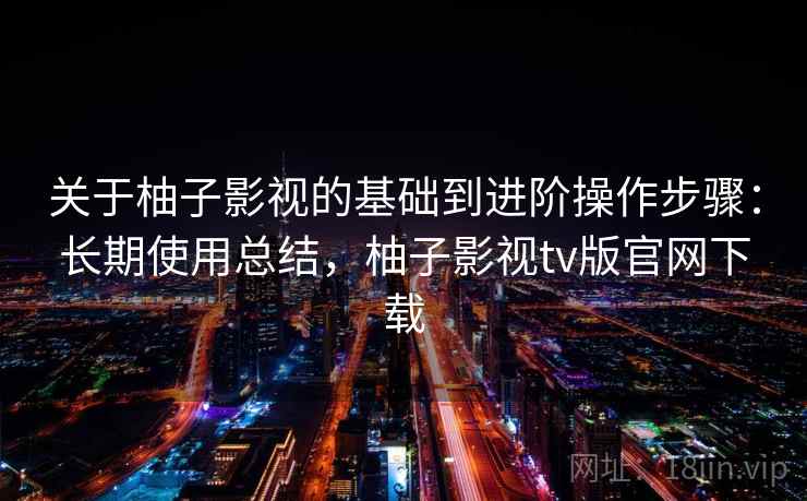 关于柚子影视的基础到进阶操作步骤:长期使用总结,柚子影视tv版官网下载 关于柚子影视的基础到进阶操作步骤:长期使用总结,柚子影视tv版官网下载
