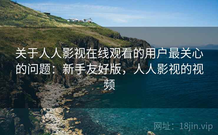 关于人人影视在线观看的用户最关心的问题:新手友好版,人人影视的视频 关于人人影视在线观看的用户最关心的问题:新手友好版,人人影视的视频