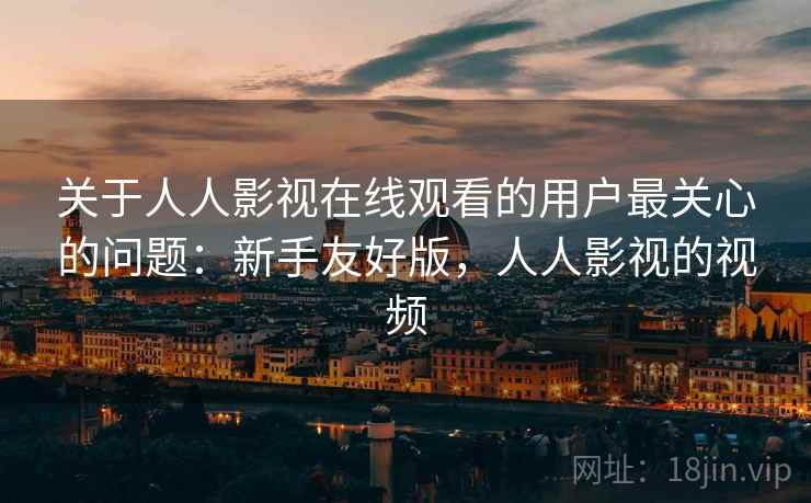 关于人人影视在线观看的用户最关心的问题：新手友好版，人人影视的视频