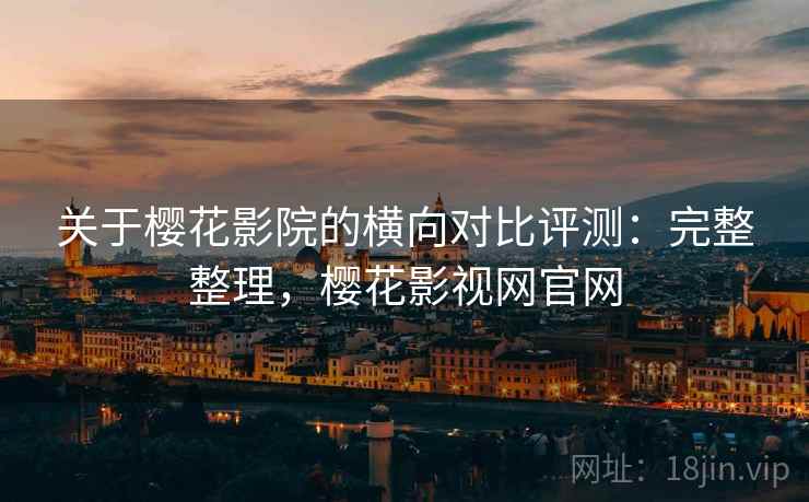 关于樱花影院的横向对比评测：完整整理，樱花影视网官网