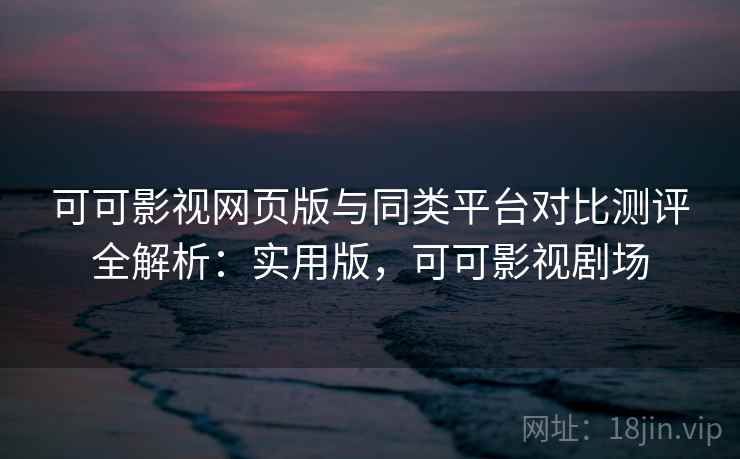 可可影视网页版与同类平台对比测评全解析：实用版，可可影视剧场