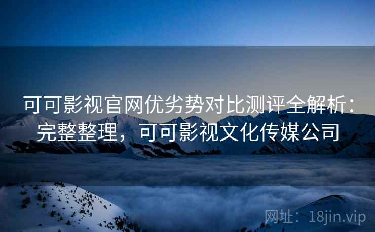 可可影视官网优劣势对比测评全解析：完整整理，可可影视文化传媒公司