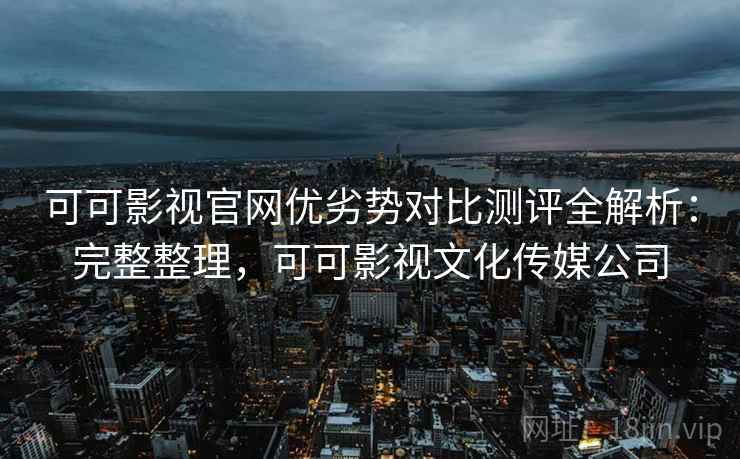 可可影视官网优劣势对比测评全解析:完整整理,可可影视文化传媒公司 可可影视官网优劣势对比测评全解析:完整整理,可可影视文化传媒公司