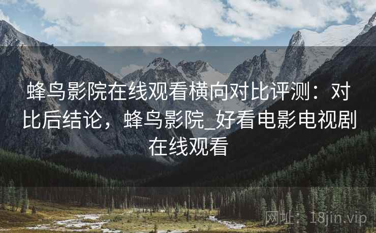蜂鸟影院在线观看横向对比评测:对比后结论,蜂鸟影院_好看电影电视剧在线观看 蜂鸟影院在线观看横向对比评测:对比后结论,蜂鸟影院_好看电影电视剧在线观看