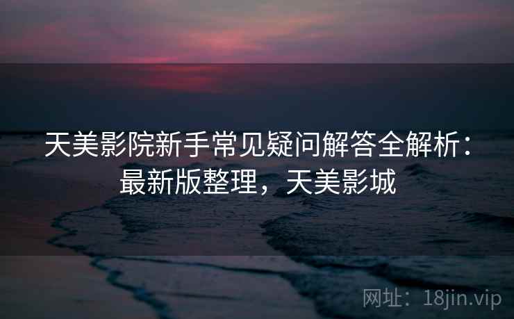 天美影院新手常见疑问解答全解析：最新版整理，天美影城