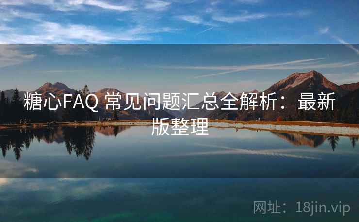 糖心FAQ 常见问题汇总全解析：最新版整理