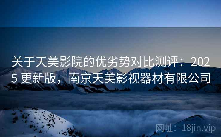 关于天美影院的优劣势对比测评:2025 更新版,南京天美影视器材有限公司 关于天美影院的优劣势对比测评:2025 更新版,南京天美影视器材有限公司