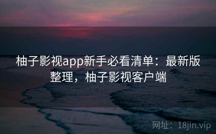 柚子影视app新手必看清单:最新版整理,柚子影视客户端