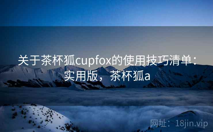 关于茶杯狐cupfox的使用技巧清单:实用版,茶杯狐a 关于茶杯狐cupfox的使用技巧清单:实用版,茶杯狐a