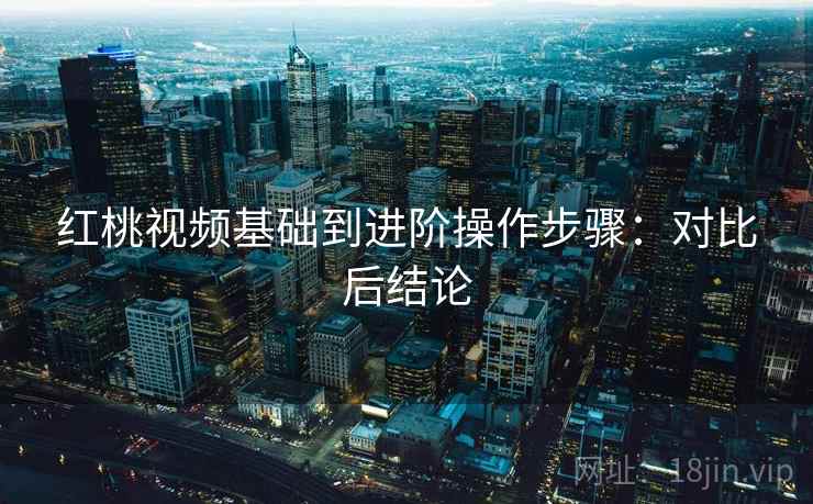 红桃视频基础到进阶操作步骤:对比后结论 红桃视频基础到进阶操作步骤:对比后结论