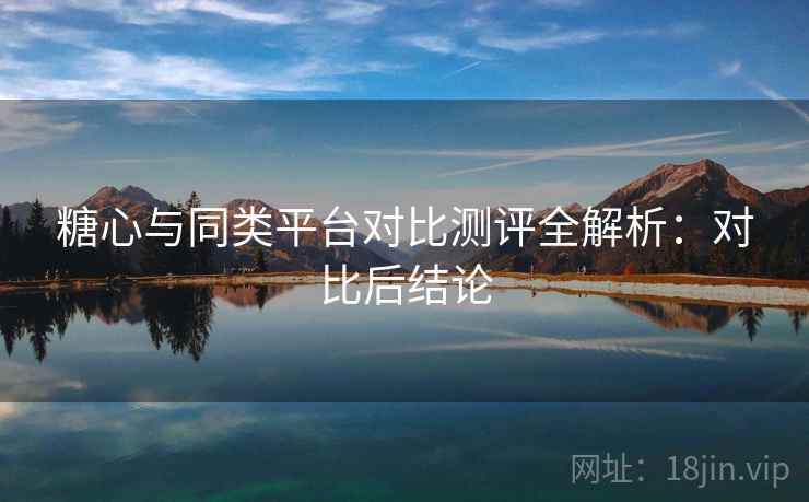 糖心与同类平台对比测评全解析:对比后结论 糖心与同类平台对比测评全解析:对比后结论