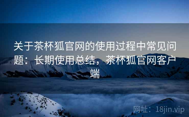 关于茶杯狐官网的使用过程中常见问题：长期使用总结，茶杯狐官网客户端