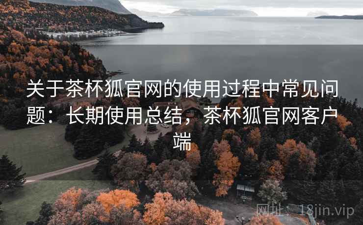 关于茶杯狐官网的使用过程中常见问题:长期使用总结,茶杯狐官网客户端 关于茶杯狐官网的使用过程中常见问题:长期使用总结,茶杯狐官网客户端