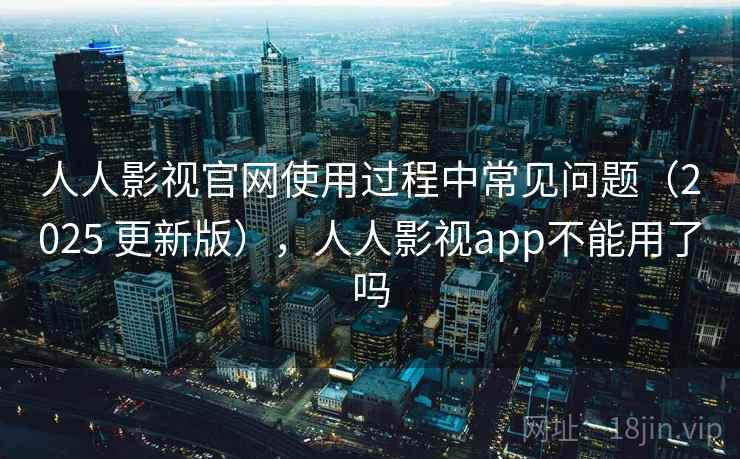 人人影视官网使用过程中常见问题（2025 更新版），人人影视app不能用了吗