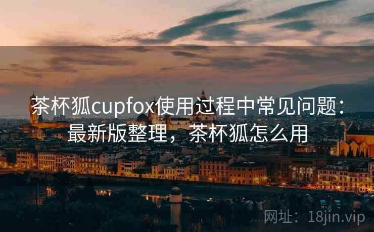 茶杯狐cupfox使用过程中常见问题：最新版整理，茶杯狐怎么用