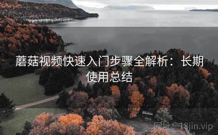 蘑菇视频快速入门步骤全解析:长期使用总结 蘑菇视频快速入门步骤全解析:长期使用总结