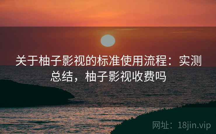 关于柚子影视的标准使用流程:实测总结,柚子影视收费吗 关于柚子影视的标准使用流程:实测总结,柚子影视收费吗
