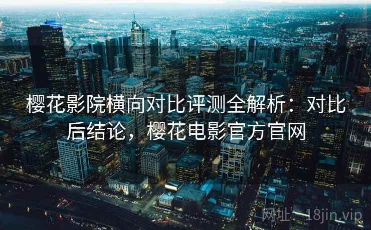 樱花影院横向对比评测全解析：对比后结论，樱花电影官方官网