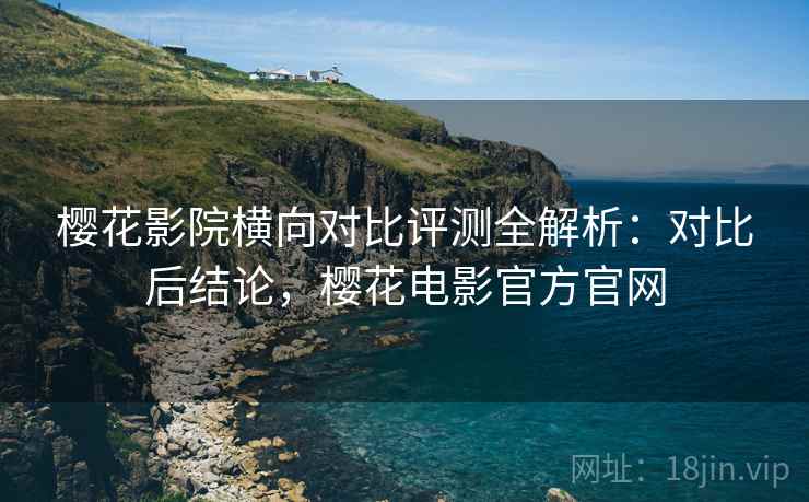 樱花影院横向对比评测全解析：对比后结论，樱花电影官方官网