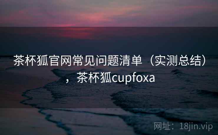 茶杯狐官网常见问题清单(实测总结),茶杯狐cupfoxa 茶杯狐官网常见问题清单(实测总结),茶杯狐cupfoxa