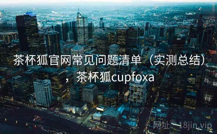 茶杯狐官网常见问题清单（实测总结），茶杯狐cupfoxa