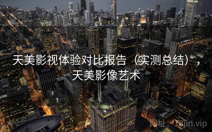 天美影视体验对比报告（实测总结），天美影像艺术